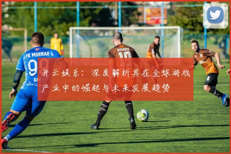 开云娱乐：深度解析其在全球游戏产业中的崛起与未来发展趋势